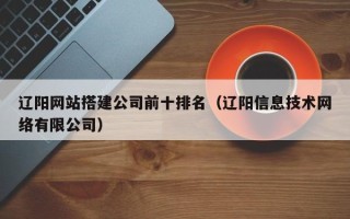 枣阳辽阳网站搭建公司前十排名（辽阳信息技术网络有限公司）