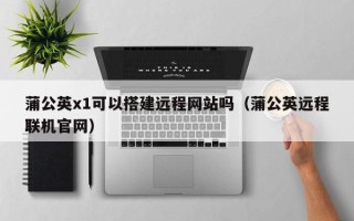 枣阳蒲公英x1可以搭建远程网站吗（蒲公英远程联机官网）